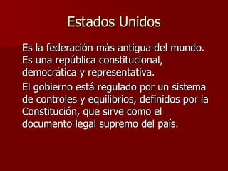 Estados Unidos Es la federación más antigua del mundo. Es una república constitucional, democrática y representativa.  El gobierno está regulado por un sistema de controles y equilibrios, definidos por la Constitución, que sirve como el documento legal supremo del país.  