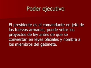 Poder ejecutivo El presidente es el comandante en jefe de las fuerzas armadas, puede vetar los proyectos de ley antes de que se conviertan en leyes oficiales y nombra a los miembros del gabinete. 