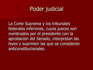 Poder judicial La Corte Suprema y los tribunales federales inferiores, cuyos jueces son nombrados por el presidente con la aprobación del Senado, interpretan las leyes y suprimen las que se consideren anticonstitucionales. 