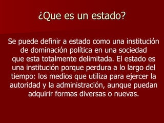 ¿Que es un estado? Se puede definir a estado como una institución de dominación política en una sociedad que esta totalmente delimitada. El estado es una institución porque perdura a lo largo del tiempo: los medios que utiliza para ejercer la autoridad y la administración, aunque puedan adquirir formas diversas o nuevas. 