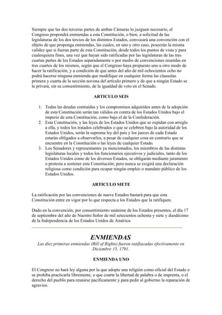 Siempre que las dos terceras partes de ambas Cámaras lo juzguen necesario, el
Congreso propondrá enmiendas a esta Constitución, o bien, a solicitud de las
legislaturas de los dos tercios de los distintos Estados, convocará una convención con el
objeto de que proponga enmiendas, las cuales, en uno y otro caso, poseerán la misma
validez que si fueran parte de esta Constitución, desde todos los puntos de vista y para
cualesquiera fines, una vez que hayan sido ratificadas por las legislaturas de las tres
cuartas partes de los Estados separadamente o por medio de convenciones reunidas en
tres cuartos de los mismos, según que el Congreso haya propuesto uno u otro modo de
hacer la ratificación, y a condición de que antes del año de mil ochocientos ocho no
podrá hacerse ninguna enmienda que modifique en cualquier forma las clausulas
primera y cuarta de la sección novena del artículo primero y de que a ningún Estado se
le privará, sin su consentimiento, de la igualdad de voto en el Senado.

                                   ARTICULO SEIS

   1. Todas las deudas contraidas y los compromisos adquiridos antes de la adopción
      de esta Constitución serán tan válidos en contra de los Estados Unidos bajo el
      imperio de esta Constitución, como bajo el de la Confederación.
   2. Esta Constitución, y las leyes de los Estados Unidos que se expidan con arreglo
      a ella, y todos los tratados celebrados o que se celebren bajo la autoridad de los
      Estados Unidos, serán la suprema ley del país y los jueces de cada Estado
      estarán obligados a observarlos, a pesar de cualquier cosa en contrario que se
      encuentre en la Constitución o las leyes de cualquier Estado.
   3. Los Senadores y representantes ya mencionados, los miembros de las distintas
      legislaturas locales y todos los funcionarios ejecutivos y judiciales, tanto de los
      Estados Unidos como de los diversos Estados, se obligarán mediante juramento
      o protesta a sostener esta Constitución; pero nunca se exigirá una declaración
      religiosa como condición para ocupar ningún empleo o mandato público de los
      Estados Unidos.

                                  ARTICULO SIETE

La ratificación por las convenciones de nueve Estados bastará para que esta
Constitución entre en vigor por lo que respecta a los Estados que la ratifiquen.

Dado en la convención, por consentimiento unánime de los Estados presentes, el día 17
de septiembre del año de Nuestro Señor de mil setecientos ochenta y siete y duodécimo
de la Independencia de los Estados Unidos de América.


                                 ENMIENDAS
   Las diez primeras enmiendas (Bill of Rights) fueron ratifiacadas efectivamente en
                                Diciembre 15, 1791.

                                   ENMIENDA UNO

El Congreso no hará ley alguna por la que adopte una religión como oficial del Estado o
se prohiba practicarla libremente, o que coarte la libertad de palabra o de imprenta, o el
derecho del pueblo para reunirse pacíficamente y para pedir al gobierno la reparación de
agravios.
 