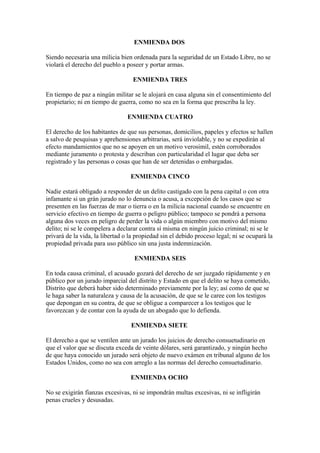 ENMIENDA DOS

Siendo necesaria una milicia bien ordenada para la seguridad de un Estado Libre, no se
violará el derecho del pueblo a poseer y portar armas.

                                   ENMIENDA TRES

En tiempo de paz a ningún militar se le alojará en casa alguna sin el consentimiento del
propietario; ni en tiempo de guerra, como no sea en la forma que prescriba la ley.

                                 ENMIENDA CUATRO

El derecho de los habitantes de que sus personas, domicilios, papeles y efectos se hallen
a salvo de pesquisas y aprehensiones arbitrarias, será inviolable, y no se expedirán al
efecto mandamientos que no se apoyen en un motivo verosimil, estén corroborados
mediante juramento o protesta y describan con particularidad el lugar que deba ser
registrado y las personas o cosas que han de ser detenidas o embargadas.

                                  ENMIENDA CINCO

Nadie estará obligado a responder de un delito castigado con la pena capital o con otra
infamante si un grán jurado no lo denuncia o acusa, a excepción de los casos que se
presenten en las fuerzas de mar o tierra o en la milicia nacional cuando se encuentre en
servicio efectivo en tiempo de guerra o peligro público; tampoco se pondrá a persona
alguna dos veces en peligro de perder la vida o algún miembro con motivo del mismo
delito; ni se le compelera a declarar contra sí misma en ningún juicio criminal; ni se le
privará de la vida, la libertad o la propiedad sin el debido proceso legal; ni se ocupará la
propiedad privada para uso público sin una justa indemnización.

                                   ENMIENDA SEIS

En toda causa criminal, el acusado gozará del derecho de ser juzgado rápidamente y en
público por un jurado imparcial del distrito y Estado en que el delito se haya cometido,
Distrito que deberá haber sido determinado previamente por la ley; así como de que se
le haga saber la naturaleza y causa de la acusación, de que se le caree con los testigos
que depongan en su contra, de que se obligue a comparecer a los testigos que le
favorezcan y de contar con la ayuda de un abogado que lo defienda.

                                  ENMIENDA SIETE

El derecho a que se ventilen ante un jurado los juicios de derecho consuetudinario en
que el valor que se discuta exceda de veinte dólares, será garantizado, y ningún hecho
de que haya conocido un jurado será objeto de nuevo exámen en tribunal alguno de los
Estados Unidos, como no sea con arreglo a las normas del derecho consuetudinario.

                                  ENMIENDA OCHO

No se exigirán fianzas excesivas, ni se impondrán multas excesivas, ni se infligirán
penas crueles y desusadas.
 