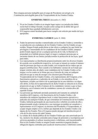 Pero ninguna persona inelegible para el cargo de Presidente con arreglo a la
Constitución será elegible para el de Vicepresidente de los Estados Unidos.

                      ENMIENDA TRECE (diciembre 6, 1865)

   1. Ni en los Estados Unidos ni en ningún lugar sujeto a su jurisdicción habrá
      esclavitud ni trabajo forzado, excepto como castigo de un delito del que el
      responsable haya quedado debidamente convicto.
   2. El Congreso estará facultado para hacer cumplir este artículo por medio de leyes
      apropiadas.

                       ENMIENDA CATORCE (julio 9, 1868)

   1. Todas las personas nacidas o naturalizadas en los Estados Unidos y sometidas a
      su jurisdicción son ciudadanos de los Estados Unidos y de los Estados en que
      residen. Ningun Estado podrá dictar ni dar efecto a cualquier ley que limite los
      privilegios o inmunidades de los ciudadanos de los Estados Unidos; tampoco
      podrá Estado alguno privar a cualquier persona de la vida, la libertad o la
      propiedad sin el debido proceso legal; ni negar a cualquier persona que se
      encuentre dentro de sus limites jurisdiccionales la protección de las leyes, igual
      para todos.
   2. Los representantes se distribuirán proporcionalmente entre los diversos Estados
      de acuerdo con su población respectiva, en la que se tomará en cuenta el número
      total de personas que haya en cada Estado, con excepción de los indios que no
      paguen contribuciones. Pero cuando a los habitantes varones de un Estado que
      tengan veintiún años de edad y sean ciudadanos de los Estados Unidos se les
      niegue o se les coarte en la forma que sea el derecho de votar en cualquier
      elección en que se trate de escoger a los electores para Presidente y
      Vicepresidente de los Estados Unidos, a los representantes del Congreso, a los
      funcionarios ejecutivos y judiciales de un Estado o a los miembros de su
      legislatura, excepto con motivo de su participación en una rebelión o en algun
      otro delito, la base de la representación de dicho Estado se reducirá en la misma
      proporción en que se halle el número de los ciudadanos varones a que se hace
      referencia, con el número total de ciudadanos varones de veintiún años del
      repetido Estado.
   3. Las personas que habiendo prestado juramento previamente en calidad de
      miembros del Congreso, o de funcionarios de los Estados Unidos, o de
      miembros de cualquier legislatura local, o como funcionarios ejecutivos o
      judiciales de cualquier Estado, de que sostendrían la Constitución de los Estados
      Unidos, hubierán participado de una insurrección o rebelión en contra de ella o
      proporcionando ayuda o protección a sus enemigos no podrán ser senadores o
      representantes en el Congreso, ni electores del Presidente o Vicepresidente, ni
      ocupar ningún empleo civil o militar que dependa de los Estados Unidos o de
      alguno de los Estados. Pero el Congreso puede derogar tal interdicción por el
      voto de los dos tercios de cada Cámara.
   4. La validez de la deuda pública de los Estados Unidos que este autorizada por la
      ley, inclusive las deudas contraidas para el pago de pensiones y recompensas por
      servicios prestados al sofocar insurrecciones o rebeliones, será incuestionable.
      Pero ni los Estados Unidos ni ningún Estado asumirán ni pagarán deuda u
      obligación alguna contraidas para ayuda de insurrecciones o rebeliones contra
 