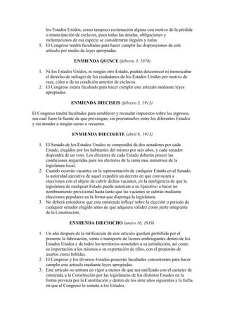 los Estados Unidos, como tampoco reclamación alguna con motivo de la pérdida
      o emancipación de esclavos, pues todas las deudas, obligaciones y
      reclamaciones de esa especie se considerarán ilegales y nulas.
   5. El Congreso tendrá facultades para hacer cumplir las disposiciones de este
      artículo por medio de leyes apropiadas.

                       ENMIENDA QUINCE (febrero 3, 1870)

   1. Ni los Estados Unidos, ni ningún otro Estado, podrán desconocer ni menoscabar
      el derecho de sufragio de los ciudadanos de los Estados Unidos por motivo de
      raza, color o de su condición anterior de esclavos.
   2. El Congreso estara facultado para hacer cumplir este artículo mediante leyes
      apropiadas.

                     ENMIENDA DIECISEIS (febrero 3, 1913)

El Congreso tendrá facultades para establecer y recaudar impuestos sobre los ingresos,
sea cual fuere la fuente de que provengan, sin prorratearlos entre los diferentes Estados
y sin atender a ningún censo o recuento.

                      ENMIENDA DIECISIETE (abril 8, 1913)

   1. El Senado de los Estados Unidos se compondrá de dos senadores por cada
      Estado, elegidos por los habitantes del mismo por seis años, y cada senador
      dispondrá de un voto. Los electores de cada Estado deberán poseer las
      condiciones requeridas para los electores de la rama mas numerosa de la
      legislatura local.
   2. Cuando ocurrán vacantes en la representación de cualquier Estado en el Senado,
      la autoridad ejecutiva de aquel expedirá un decreto en que convocará a
      elecciones con el objeto de cubrir dichas vacantes, en la inteligencia de que la
      legislatura de cualquier Estado puede autorizar a su Ejecutivo a hacer un
      nombramiento provisional hasta tanto que las vacantes se cubrán mediante
      elecciones populares en la forma que disponga la legislatura.
   3. No deberá entenderse que esta enmienda influye sobre la elección o período de
      cualquier senador elegido antes de que adquiera validez como parte integrante
      de la Constitución.

                    ENMIENDA DIECIOCHO (enero 16, 1919)

   1. Un año después de la ratificación de este artículo quedará prohibida por el
      presente la fabricación, venta o transporte de licores embriagantes dentro de los
      Estados Unidos y de todos los territorios sometidos a su jurisdicción, así como
      su importación a los mismos o su exportación de ellos, con el proposito de
      usarlos como bebidas.
   2. El Congreso y los diversos Estados poseerán facultades concurrentes para hacer
      cumplir este artículo mediante leyes apropiadas.
   3. Este artículo no entrara en vigor a menos de que sea ratificado con el carácter de
      enmienda a la Constitución por las legislaturas de los distintos Estados en la
      forma prevista por la Constitución y dentro de los siete años siguientes a la fecha
      en que el Congreso lo someta a los Estados.
 