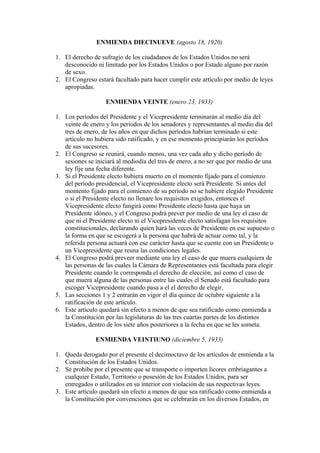 ENMIENDA DIECINUEVE (agosto 18, 1920)

1. El derecho de sufragio de los ciudadanos de los Estados Unidos no será
   desconocido ni limitado por los Estados Unidos o por Estado alguno por razón
   de sexo.
2. El Congreso estará facultado para hacer cumplir este artículo por medio de leyes
   apropiadas.

                   ENMIENDA VEINTE (enero 23, 1933)

1. Los períodos del Presidente y el Vicepresidente terminarán al medio día del
   veinte de enero y los períodos de los senadores y representantes al medio día del
   tres de enero, de los años en que dichos períodos habrían terminado si este
   artículo no hubiera sido ratificado, y en ese momento principiarán los períodos
   de sus sucesores.
2. El Congreso se reunirá, cuando menos, una vez cada año y dicho período de
   sesiones se iniciará al mediodía del tres de enero, a no ser que por medio de una
   ley fije una fecha diferente.
3. Si el Presidente electo hubiera muerto en el momento fijado para el comienzo
   del período presidencial, el Vicepresidente electo será Presidente. Si antes del
   momento fijado para el comienzo de su período no se hubiere elegido Presidente
   o si el Presidente electo no llenare los requisitos exigidos, entonces el
   Vicepresidente electo fungirá como Presidente electo hasta que haya un
   Presidente idóneo, y el Congreso podrá prever por medio de una ley el caso de
   que ni el Presidente electo ni el Vicepresidente electo satisfagan los requisitos
   constitucionales, declarando quien hará las veces de Presidente en ese supuesto o
   la forma en que se escogerá a la persona que habrá de actuar como tal, y la
   referida persona actuará con ese carácter hasta que se cuente con un Presidente o
   un Vicepresidente que reuna las condiciones legales.
4. El Congreso podrá preveer mediante una ley el caso de que muera cualquiera de
   las personas de las cuales la Cámara de Representantes está facultada para elegir
   Presidente cuando le corresponda el derecho de elección, así como el caso de
   que muera alguna de las personas entre las cuales el Senado está facultado para
   escoger Vicepresidente cuando pasa a el el derecho de elegir.
5. Las secciones 1 y 2 entrarán en vigor el día quince de octubre siguiente a la
   ratificación de este artículo.
6. Este artículo quedará sin efecto a menos de que sea ratificado como enmienda a
   la Constitución por las legislaturas de las tres cuartas partes de los distintos
   Estados, dentro de los siete años posteriores a la fecha en que se les someta.

               ENMIENDA VEINTIUNO (diciembre 5, 1933)

1. Queda derogado por el presente el decimoctavo de los artículos de enmienda a la
   Constitución de los Estados Unidos.
2. Se prohibe por el presente que se transporte o importen licores embriagantes a
   cualquier Estado, Territorio o posesión de los Estados Unidos, para ser
   entregados o utilizados en su interior con violación de sus respectivas leyes.
3. Este artículo quedará sin efecto a menos de que sea ratificado como enmienda a
   la Constitución por convenciones que se celebrarán en los diversos Estados, en
 