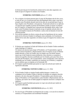 la forma prevista por la Constitución, dentro de los siete años siguientes a la
   fecha en que el Congreso lo someta a los Estados.

                ENMIENDA VEINTIDOS (febrero 27, 1951)

1. No se elegirá a la misma persona para el cargo de Presidente más de dos veces,
   ni más de una vez a la persona que haya desempeñado dicho cargo o que haya
   actuado como Presidente durante más de dos años de un período para el que se
   haya elegido como Presidente a otra persona. El presente artículo no se aplicará
   a la persona que ocupaba el puesto de Presidente cuando el mismo se propuso
   por el Congreso, ni impedirá que la persona que desempeñe dicho cargo o que
   actúe como Presidente durante el período en que el repetido artículo entre en
   vigor, desempeñe el puesto de Presidente o actúe como tal durante el resto del
   referido período.
2. Este artículo quedará sin efecto a menos de que las legislaturas de tres cuartas
   partes de los diversos Estados lo ratifiquen como enmienda a la Constitución
   dentro de los siete años siguientes a la fecha en que el Congreso los someta a los
   Estados.

                ENMIENDA VEINTITRES (marzo 29, 1961)

1. El distrito que constituye la Sede del Gobierno de los Estados Unidos nombrará,
   según disponga el Congreso:
   Un número de electores para elegir al Presidente y al Vicepresidente, igual al
   número total de Senadores y Representantes ante el Congreso al que el Distrito
   tendría derecho si fuere un Estado, pero en ningún caso será dicho número
   mayor que el del Estado de menos población; estos electores se sumarán al
   número de aquellos electores nombrados por los Estados, pero para fines de la
   elección del Presidente y del Vicepresidente, serán considerados como electores
   nombrados por un Estado; celebrarán sus reuniones en el Distrito y cumplirán
   con los deberes que se estipulan en la Enmienda XII.
2. El Congreso queda facultado para poner en vigor este artículo por medio de
   legislación adecuada.

              ENMIENDA VEINTICUATRO (enero 23, 1964)

1. Ni los Estados Unidos ni ningún Estado podrán denegar o coartar a los
   ciudadanos de los Estados Unidos el derecho al sufragio en cualquier elección
   primaria o de otra clase para Presidente o Vicepresidente, para electores para
   elegir al Presidente o al Vicepresidente o para Senador o Representante ante el
   Congreso, por motivo de no haber pagado un impuesto electoral o cualquier otro
   impuesto.
2. El Congreso queda facultado para poner en vigor este artículo por medio de
   legislación adecuada.

              ENMIENDA VEINTICINCO (febrero 10, 1967)

1. En caso de que el Presidente sea despuesto de su cargo, o en caso de su muerte o
   renuncia, el Vicepresidente será nombrado Presidente.
 