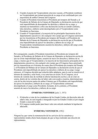 2. Cuando el puesto de Vicepresidente estuviera vacante, el Presidente nombrará
      un Vicepresidente que tomará posesión de su cargo al ser confirmado por voto
      mayoritario de ambas Cámaras del Congreso.
   3. Cuando el Presidente transmitiera al Presidente pro tempore del Senado y al
      Presidente de Debates de la Cámara de Diputados su declaración escrita de que
      está imposibilitado de desempeñar los derechos y deberes de su cargo, y
      mientras no transmitiere a ellos una declaración escrita en sentido contrario,
      tales derechos y deberes serán desempeñados por el Vicepresidente como
      Presidente en funciones.
   4. Cuando el Vicepresidente y la mayoría de los principales funcionarios de los
      departamentos ejecutivos o de cualquier otro cuerpo que el Congreso autorizara
      por ley trasmitieran al Presidente pro tempore del Senado y al Presidente de
      Debates de la Cámara de Diputados su declaración escrita de que el Presidente
      esta imposibilitado de ejercer los derechos y deberes de su cargo, el
      Vicepresidente inmediatamente asumirá los derechos y deberes del cargo como
      Presidente en funciones.


Por consiguiente, cuando el Presidente transmitiera al Presidente pro tempore del
Senado y al Presidente de Debates de la Cámara de Diputados su declaración escrita de
que no existe imposibilidad alguna, asumirá de nuevo los derechos y deberes de su
cargo, a menos que el Vicepresidente y la mayoría de los funcionarios principales de los
departamentos ejecutivos o de cualquier otro cuerpo que el Congreso haya autorizado
por ley transmitieran en el término de cuatro días al Presidente pro tempore del Senado
y al Presidente de Debates de la Cámara de Diputados su declaración escrita de que el
Presidente está imposibilitado de ejercer los derechos y deberes de su cargo. Luego
entonces, el Congreso decidirá que solución debe adoptarse, para lo cual se reunirá en el
término de cuarenta y ocho horas, si no estuviera en sesión. Si el Congreso, en el
término de veintiún dias de recibida la ulterior declaración escrita o, de no estar en
sesión, dentro de los veintiún días de haber sido convocado a reunirse, determinará por
voto de las dos terceras partes de ambas Cámaras que el Presidente está imposibilitado
de ejercer los derechos y deberes de su cargo, el Vicepresidente continuará
desempeñando el cargo como Presidente Actuante; de lo contrario, el Presidente
asumirá de nuevo los derechos y deberes de su cargo.

                      ENMIENDA VEINTISEIS (julio 1, 1971)

   1. El derecho a votar de los ciudadanos de los Estado Unidos, de dieciocho años de
      edad o más, no será negado o menguado ni por los Estados Unidos ni por ningún
      Estado a causa de la edad.
   2. El Congreso tendrá poder para hacer valer este artículo mediante la legislación
      adecuada.

                         ENMIENDA VEINTISIETE (1992)

Ninguna ley que varme la remuneración de los servicios de los senadores y
representantes tendra efecto hasta despues de que se haya realizado una elección de
representantes.
 
