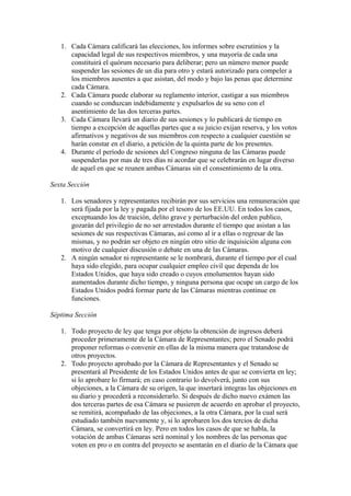 1. Cada Cámara calificará las elecciones, los informes sobre escrutinios y la
      capacidad legal de sus respectivos miembros, y una mayoría de cada una
      constituirá el quórum necesario para deliberar; pero un número menor puede
      suspender las sesiones de un día para otro y estará autorizado para compeler a
      los miembros ausentes a que asistan, del modo y bajo las penas que determine
      cada Cámara.
   2. Cada Cámara puede elaborar su reglamento interior, castigar a sus miembros
      cuando se conduzcan indebidamente y expulsarlos de su seno con el
      asentimiento de las dos terceras partes.
   3. Cada Cámara llevará un diario de sus sesiones y lo publicará de tiempo en
      tiempo a excepción de aquellas partes que a su juicio exijan reserva, y los votos
      afirmativos y negativos de sus miembros con respecto a cualquier cuestión se
      harán constar en el diario, a petición de la quinta parte de los presentes.
   4. Durante el período de sesiones del Congreso ninguna de las Cámaras puede
      suspenderlas por mas de tres días ni acordar que se celebrarán en lugar diverso
      de aquel en que se reunen ambas Cámaras sin el consentimiento de la otra.

Sexta Sección

   1. Los senadores y representantes recibirán por sus servicios una remuneración que
      será fijada por la ley y pagada por el tesoro de los EE.UU. En todos los casos,
      exceptuando los de traición, delito grave y perturbación del orden publico,
      gozarán del privilegio de no ser arrestados durante el tiempo que asistan a las
      sesiones de sus respectivas Cámaras, así como al ir a ellas o regresar de las
      mismas, y no podrán ser objeto en ningún otro sitio de inquisición alguna con
      motivo de cualquier discusión o debate en una de las Cámaras.
   2. A ningún senador ni representante se le nombrará, durante el tiempo por el cual
      haya sido elegido, para ocupar cualquier empleo civil que dependa de los
      Estados Unidos, que haya sido creado o cuyos emolumentos hayan sido
      aumentados durante dicho tiempo, y ninguna persona que ocupe un cargo de los
      Estados Unidos podrá formar parte de las Cámaras mientras continue en
      funciones.

Séptima Sección

   1. Todo proyecto de ley que tenga por objeto la obtención de ingresos deberá
      proceder primeramente de la Cámara de Representantes; pero el Senado podrá
      proponer reformas o convenir en ellas de la misma manera que tratandose de
      otros proyectos.
   2. Todo proyecto aprobado por la Cámara de Representantes y el Senado se
      presentará al Presidente de los Estados Unidos antes de que se convierta en ley;
      si lo aprobare lo firmará; en caso contrario lo devolverá, junto con sus
      objeciones, a la Cámara de su origen, la que insertará integras las objeciones en
      su diario y procederá a reconsiderarlo. Si después de dicho nuevo exámen las
      dos terceras partes de esa Cámara se pusieren de acuerdo en aprobar el proyecto,
      se remitirá, acompañado de las objeciones, a la otra Cámara, por la cual será
      estudiado también nuevamente y, si lo aprobaren los dos tercios de dicha
      Cámara, se convertirá en ley. Pero en todos los casos de que se habla, la
      votación de ambas Cámaras será nominal y los nombres de las personas que
      voten en pro o en contra del proyecto se asentarán en el diario de la Cámara que
 