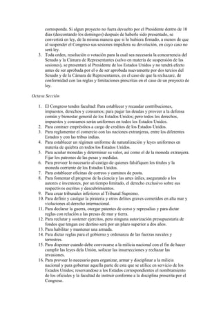corresponda. Si algun proyecto no fuera devuelto por el Presidente dentro de 10
      días (descontando los domingos) después de haberle sido presentado, se
      convertirá en ley, de la misma manera que si lo hubiera firmado, a menos de que
      al suspender el Congreso sus sesiones impidiera su devolución, en cuyo caso no
      será ley.
   3. Toda orden, resolución o votación para la cual sea necesaria la concurrencia del
      Senado y la Cámara de Representantes (salvo en materia de suspensión de las
      sesiones), se presentará al Presidente de los Estados Unidos y no tendrá efecto
      antes de ser aprobada por el o de ser aprobada nuevamente por dos tercios del
      Senado y de la Cámara de Representantes, en el caso de que la rechazare, de
      conformidad con las reglas y limitaciones prescritas en el caso de un proyecto de
      ley.

Octava Sección

   1. El Congreso tendra facultad: Para establecer y recaudar contribuciones,
       impuestos, derechos y consumos; para pagar las deudas y proveer a la defensa
       común y bienestar general de los Estados Unidos; pero todos los derechos,
       impuestos y consumos serán uniformes en todos los Estados Unidos.
   2. Para contraer empréstitos a cargo de creditos de los Estados Unidos.
   3. Para reglamentar el comercio con las naciones extranjeras, entre los diferentes
       Estados y con las tribus indias.
   4. Para establecer un régimen uniforme de naturalización y leyes uniformes en
       materia de quiebra en todos los Estados Unidos.
   5. Para acuñar monedas y determinar su valor, así como el de la moneda extranjera.
       Fijar los patrones de las pesas y medidas.
   6. Para proveer lo necesario al castigo de quienes falsifiquen los títulos y la
       moneda corriente de los Estados Unidos.
   7. Para establecer oficinas de correos y caminos de posta.
   8. Para fomentar el progreso de la ciencia y las artes útiles, asegurando a los
       autores e inventores, por un tiempo limitado, el derecho exclusivo sobre sus
       respectivos escritos y descubrimientos.
   9. Para crear tribunales inferiores al Tribunal Supremo.
   10. Para definir y castigar la pirateria y otros delitos graves cometidos en alta mar y
       violaciones al derecho internacional.
   11. Para declarar la guerra, otorgar patentes de corso y represalias y para dictar
       reglas con relación a las presas de mar y tierra.
   12. Para reclutar y sostener ejercitos, pero ninguna autorización presupuestaria de
       fondos que tengan ese destino será por un plazo superior a dos años.
   13. Para habilitar y mantener una armada.
   14. Para dictar reglas para el gobierno y ordenanza de las fuerzas navales y
       terrestres.
   15. Para disponer cuando debe convocarse a la milicia nacional con el fin de hacer
       cumplir las leyes dela Unión, sofocar las insurrecciones y rechazar las
       invasiones.
   16. Para proveer lo necesario para organizar, armar y disciplinar a la milicia
       nacional y para gobernar aquella parte de esta que se utilice en servicio de los
       Estados Unidos; reservandose a los Estados correspondientes el nombramiento
       de los oficiales y la facultad de instruir conforme a la disciplina prescrita por el
       Congreso.
 