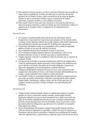 17. Para legislar en forma exclusiva en todo lo referente al Distrito (que no podrá ser
       mayor que un cuadrado de 10 millas por lado) que se convierta en sede del
       gobierno de los Estados Unidos, como consecuencia de la cesion de algunos
       Estados en que se encuentren situados, para la construcción de fuertes,
       almacenes, arsenales, astilleros y otros edificios necesarios.
   18. Para expedir todas las leyes que sean necesarias y convenientes para llevar a
       efecto los poderes anteriores y todos los demás que esta Constitución confiere al
       gobierno de los Estados Unidos o cualquiera de sus departamentos o
       funcionarios.

Novena Sección

   1. El Congreso no podrá prohibir antes del año de mil ochocientos ocho la
      inmigración o importación de las personas que cualquiera de los Estados ahora
      existentes estime oportuno admitir, pero puede imponer sobre dicha importación
      una contribución o derecho que no pase de 10 dólares por cada persona.
   2. El privilegio del habeas corpus no se suspendera, salvo cuando la seguridad
      pública lo exija en los casos de rebelión o invasión.
   3. No se aplicarán decretos de proscripción ni leyes ex post facto.
   4. No se establecerá ningún impuesto directo ni de capitación, como no sea
      proporcionalmente al censo o recuento que antes se ordeno practicar.
   5. Ningún impuesto o derecho se establecerá sobre los artículos que se exporten de
      cualquier Estado.
   6. Los puertos de un Estado no gozarán de preferencia sobre los de ningún otro a
      virtud de reglamentación alguna mercantil o fiscal; tampoco las embarcaciones
      que se dirijan a un Estado o procedan de él estarán obligadas a ingresar por
      algun otro, despachar en el sus documentos o cubrirle derechos.
   7. Ninguna cantidad podrá extraerse del tesoro si no es como consecuencia de
      asignaciones autorizadas por la ley, y de tiempo en tiempo deberá publicarse un
      estado y cuenta ordenados de los ingresos y gastos del tesoro.
   8. Los Estados Unidos no concederán ningún título de nobleza y ninguna persona
      que ocupe un empleo remunerado u honorífico que dependa de ellos aceptará
      ningún regalo, emolumento, empleo o título, sea de la clase que fuere, de
      cualquier monarca, principe o Estado extranjero, sin consentimiento del
      Congreso.

Décima Sección

   1. Ningún Estado celebrará tratado, alianza o confederación algunos; otorgará
      patentes de corso y represalias; acuñara moneda, emitirá papel moneda,
      legalizará cualquier cosa que no sea la moneda de oro y plata como medio de
      pago de las deudas; aprobará decretos por los que se castigue a determinadas
      personas sin que preceda juicio ante los tribunales, leyes ex post facto o leyes
      que menoscaben las obligaciones que derivan de los contratos, ni concederá
      título alguno de nobleza.
   2. Sin el consentimiento del Congreso ningún Estado podrá imponer derechos
      sobre los artículos importados o exportados, cumplir sus leyes de inspección, y
      el producto neto de todos los derechos e impuestos que establezcan los Estados
      sobre las importaciones y exportaciones se aplicará en provecho del tesoro de los
 
