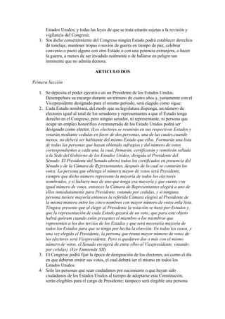 Estados Unidos; y todas las leyes de que se trata estarán sujetas a la revisión y
      vigilancia del Congreso.
   3. Sin dicho consentimiento del Congreso ningún Estado podrá establecer derechos
      de tonelaje, mantener tropas o navíos de guerra en tiempo de paz, celebrar
      convenio o pacto alguno con otro Estado o con una potencia extranjera, o hacer
      la guerra, a menos de ser invadido realmente o de hallarse en peligro tan
      inminente que no admita demora.

                                 ARTICULO DOS

Primera Sección

   1. Se deposita el poder ejecutivo en un Presidente de los Estados Unidos.
      Desempeñara su encargo durante un término de cuatro años y, juntamente con el
      Vicepresidente designado para el mismo período, será elegido como sigue:
   2. Cada Estado nombrará, del modo que su legislatura disponga, un número de
      electores igual al total de los senadores y representantes a que el Estado tenga
      derecho en el Congreso, pero ningún senador, ni representante, ni persona que
      ocupe un empleo honorífico o remunerado de los Estado Unidos podrá ser
      designado como elector. (Los electores se reunirán en sus respectivos Estados y
      votarán mediante cedulas en favor de dos personas, una de las cuales,cuando
      menos, no deberá ser habitante del mismo Estado que ellos. Formarán una lista
      de todas las personas que hayan obtenido sufragios y del número de votos
      correspondientes a cada una, la cual, firmarán, certificarán y remitirán sellada
      a la Sede del Gobierno de los Estados Unidos, dirigida al Presidente del
      Senado. El Presidente del Senado abrirá todos los certificados en presencia del
      Senado y de la Cámara de Representantes, después de lo cual se contarán los
      votos. La persona que obtenga el número mayor de votos será Presidente,
      siempre que dicho número represente la mayoría de todos los electores
      nombrados, y si hubiere mas de uno que tenga esa mayoría y que cuente con
      igual número de votos, entonces la Cámara de Representantes elegirá a uno de
      ellos inmediatamente para Presidente, votando por cedulas, y si ninguna
      persona tuviere mayoría entonces la referida Cámara elegirá al Presidente de
      la misma manera entre los cinco nombres con mayor número de votos enla lista.
      Téngase presente que al elegir al Presidente la votación se hará por Estados y
      que la representación de cada Estado gozará de un voto; que para este objeto
      habrá quórum cuando estén presentes el miembro o los miembros que
      representen a los dos tercios de los Estados y que será necesaria mayoría de
      todos los Estados para que se tenga por hecha la elección. En todos los casos, y
      una vez elegido el Presidente, la persona que reuna mayor número de votos de
      los electores será Vicepresidente. Pero si quedaren dos o más con el mismo
      número de votos, el Senado escogerá de entre ellos al Vicepresidente, votando
      por celulas). (Ver Enmienda XII)
   3. El Congreso podrá fijar la época de designación de los electores, así como el día
      en que deberan emitir sus votos, el cual deberá ser el mismo en todos los
      Estados Unidos.
   4. Solo las personas que sean ciudadanos por nacimiento o que hayan sido
      ciudadanos de los Estados Unidos al tiempo de adoptarse esta Constitución,
      serán elegibles para el cargo de Presidente; tampoco será elegible una persona
 