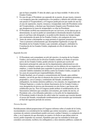 que no haya cumplido 35 años de edad y que no haya residido 14 años en los
      Estados Unidos.
   5. En caso de que el Presidente sea separado de su puesto, de que muera, renuncie
      o se incapacite para dar cumplimiento a los poderes y deberes del referido cargo,
      este pasará al Vicepresidente y el Congreso podrá preveer por medio de una ley
      el caso de separación, muerte, renuncia o incapacidad, tanto del Presidente como
      del Vicepresidente, y declarar que funcionario fungirá como Presidente hasta
      que desaparezca la causa de incapacidad o se elija un Presidente.
   6. El Presidente recibirá una remuneración por sus servicios, en las épocas que se
      determinarán, la cual no podrá ser aumentada ni disminuida durante el período
      para el cual haya sido designado y no podrá recibir durante ese tiempo ningún
      otro emolumento de parte de los Estados Unidos o de cualquiera de estos.
   7. Antes de entrar a desempeñar su cargo prestará el siguiente juramento o protesta:
      "Juro (o protesto) solemnemente que desempeñaré legalmente el cargo de
      Presidente de los Estados Unidos y que sostendré, protegeré y defenderé la
      Constitución de los Estados Unidos, empleando en ello el máximo de mis
      facultades".

Segunda Sección

   1. El Presidente será comandante en jefe del ejercito y la marina de los Estados
      Unidos y de la milicia de los diversos Estados cuando se la llame al servicio
      activo de los Estados Unidos; podrá solicitar la opinión por escrito del
      funcionario principal de cada uno de los departamentos administrativos con
      relación a cualquier asunto que se relacione con los deberes de sus respectivos
      empleos, y estará facultado para suspender la ejecución de las sentencias y para
      conceder indultos tratándose de delitos contra los Estados Unidos, excepto en
      los casos de acusación por responsabilidades oficiales.
   2. Tendrá facultad, con el consejo y consentimiento del Senado, para celebrar
      tratados, con tal de que den su anuencia dos tercios de los senadores presentes, y
      propondrá y, con el consejo y sentimiento del Senado, nombrará a los
      embajadores, los demás ministros públicos y los cónsules, los magistrados del
      Tribunal Supremo y a todos los demás funcionarios de los Estados Unidos a
      cuya designación no provea este documento en otra forma y que hayan sido
      establecidos por ley. Pero el Congreso podrá atribuir el nombramiento de los
      funcionarios inferiores que considere convenientes, por medio de una ley, al
      Presidente solo, a los tribunales judiciales o a los jefes de los departamentos.
   3. El Presidente tendrá el derecho de cubrir todas las vacantes que ocurrán durante
      el receso del Senado, extendiendo nombramientos provisionales que terminarán
      al final del siguiente período de sesiones.

Tercera Sección

Periódicamente deberá proporcionar al Congreso informes sobre el estado de la Unión,
recomendando a su consideración las medidas que estime necesarias y oportunas; en
ocasiones de carácter extraordinario podrá convocar a ambas Cámaras o a cualquiera de
ellas, y en el supuesto de que discrepen en cuanto a la fecha en que deban entrar en
receso, podrá suspender sus sesiones, fijandoles para que las reanuden la fecha que
considere conveniente; recibirá a los embajadores y otros ministros públicos; cuidará de
 