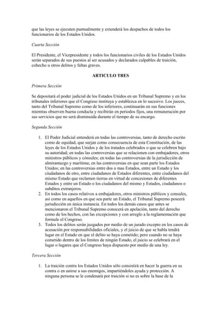 que las leyes se ejecuten puntualmente y extenderá los despachos de todos los
funcionarios de los Estados Unidos.

Cuarta Sección

El Presidente, el Vicepresidente y todos los funcionarios civiles de los Estados Unidos
serán separados de sus puestos al ser acusados y declarados culpables de traición,
cohecho u otros delitos y faltas graves.

                                  ARTICULO TRES

Primera Sección

Se depositará el poder judicial de los Estados Unidos en un Tribunal Supremo y en los
tribunales inferiores que el Congreso instituya y establezca en lo sucesivo. Los jueces,
tanto del Tribunal Supremo como de los inferiores, continuarán en sus funciones
mientras observen buena conducta y recibirán en periodos fijos, una remuneración por
sus servicios que no será disminuida durante el tiempo de su encargo.

Segunda Sección

   1. El Poder Judicial entenderá en todas las controversias, tanto de derecho escrito
      como de equidad, que surjan como consecuencia de esta Constitución, de las
      leyes de los Estados Unidos y de los tratados celebrados o que se celebren bajo
      su autoridad; en todas las controversias que se relacionen con embajadores, otros
      ministros públicos y cónsules; en todas las controversias de la jurisdicción de
      almirantazgo y marítima; en las controversias en que sean parte los Estados
      Unidos; en las controversias entre dos o mas Estados, entre un Estado y los
      ciudadanos de otro, entre ciudadanos de Estados diferentes, entre ciudadanos del
      mismo Estado que reclamen tierras en virtud de concesiones de diferentes
      Estados y entre un Estado o los ciudadanos del mismo y Estados, ciudadanos o
      subditos extranjeros.
   2. En todos los casos relativos a embajadores, otros ministros públicos y consules,
      así como en aquellos en que sea parte un Estado, el Tribunal Supremo poseerá
      jurisdicción en única instancia. En todos los demás casos que antes se
      mencionaron el Tribunal Supremo conocerá en apelación, tanto del derecho
      como de los hechos, con las excepciones y con arreglo a la reglamentación que
      formule el Congreso.
   3. Todos los delitos serán juzgados por medio de un jurado excepto en los casos de
      acusación por responsabilidades oficiales, y el juicio de que se habla tendrá
      lugar en el Estado en que el delito se haya cometido; pero cuando no se haya
      cometido dentro de los límites de ningún Estado, el juicio se celebrará en el
      lugar o lugares que el Congreso haya dispuesto por medio de una ley.

Tercera Sección

   1. La traición contra los Estados Unidos sólo consistirá en hacer la guerra en su
      contra o en unirse a sus enemigos, impartiéndoles ayuda y protección. A
      ninguna persona se le condenará por traición si no es sobre la base de la
 