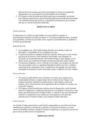 declaración de los testigos que hayan presenciado el mismo acto perpetrado
      abiertamente o de una confesión en sesión pública de un tribunal.
   2. El Congreso estará facultado para fijar la pena que corresponda a la traición;
      pero ninguna sentencia por causa de traición podrá privar del derecho de heredar
      o de transmitir bienes por herencia, ni producirá la confiscación de sus bienes
      más que en vida de la persona condenada.

                                 ARTICULO CUARTO

Primera Sección

Se dará entera fe y crédito en cada Estado a los actos públicos, registros y
procedimientos judiciales de todos los demás. Y el Congreso podrá prescribir, mediante
leyes generales, la forma en que dichos actos, registros y procedimientos se probarán y
el efecto que producirán.

Segunda Sección

   1. Los ciudadanos de cada Estado tendrán derecho en los demás a todos los
      privilegios e inmunidades de los ciudadanos de estos.
   2. La persona acusada en cualquier Estado por traición, delito grave u otro crimen,
      que huya de la justicia y fuere hallada en otro Estado, será entregada, al
      solicitarlo así la autoridad ejecutiva del Estado del que se haya fugado, con el
      objeto de que sea conducida al Estado que posea jurisdicción sobre el delito.
   3. Las personas obligadas a servir o laborar en un Estado, con arreglo a las leyes de
      éste, que escapen a otros, no quedarán liberadas de dichos servicios o trabajo a
      consecuencia de cualesquiera leyes o reglamentos del segundo, sino que serán
      entregadas al reclamarlo la parte interesada a quien se deba tal servicio o trabajo.

Tercera Sección

   1. El Congreso podrá admitir nuevos Estados a la Unión, pero ningún nuevo
      Estado podrá formarse o erigirse dentro de los limites de otro Estado, ni un
      Estado constituirse mediante la reunión de dos o más Estados o partes de
      Estados, sin el consentimiento de las legislaturas de los Estados en cuestión, así
      como del Congreso.
   2. El Congreso tendrá facultad para ejecutar actos de disposición y para formular
      todos los reglamentos y reglas que sean precisos con respecto a las tierras y otros
      bienes que pertenezcan a los Estados Unidos, y nada de lo que esta Constitución
      contiene se interpretará en un sentido que cause perjuicio a los derechos
      aducidos por los Estados Unidos o por cualquier Estado individual.

Cuarta Sección

Los Estados Unidos garantizarán a todo Estado comprendido en esta Unión una forma
republicana de gobierno y protegerán a cada uno en contra de invasiones, así como
contra los disturbios internos, cuando lo soliciten la legislatura o el ejecutivo (en caso de
que no fuese posible reunir a la legislatura).

                                  ARTICULO CINCO
 