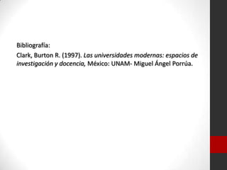 Bibliografía:
Clark, Burton R. (1997). Las universidades modernas: espacios de
investigación y docencia, México: UNAM- Miguel Ángel Porrúa.
 