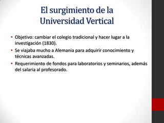 El surgimiento de la
Universidad Vertical
• Objetivo: cambiar el colegio tradicional y hacer lugar a la
investigación (1830).
• Se viajaba mucho a Alemania para adquirir conocimiento y
técnicas avanzadas.
• Requerimiento de fondos para laboratorios y seminarios, además
del salaria al profesorado.
 