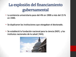 La explosión del financiamiento
gubernamental
• La asistencia universitaria paso del 4% en 1900 a más del 15 %
en 1940.
• Se duplicaron las instituciones que otorgaban el doctorado.
• Se estableció la fundación nacional para la ciencia (NSF) y los
institutos nacionales de la salud ( NIH).
 