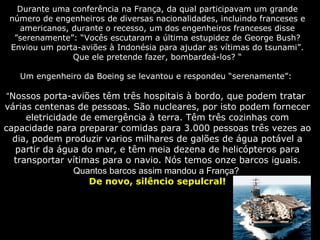 Durante uma conferência na França, da qual participavam um grande
número de engenheiros de diversas nacionalidades, incluindo franceses e
americanos, durante o recesso, um dos engenheiros franceses disse
”serenamente”: “Vocês escutaram a última estupidez de George Bush?
Enviou um porta-aviões à Indonésia para ajudar as vítimas do tsunami”.
Que ele pretende fazer, bombardeá-los? “
Um engenheiro da Boeing se levantou e respondeu “serenamente”:
“Nossos porta-aviões têm três hospitais à bordo, que podem tratar
várias centenas de pessoas. São nucleares, por isto podem fornecer
eletricidade de emergência à terra. Têm três cozinhas com
capacidade para preparar comidas para 3.000 pessoas três vezes ao
dia, podem produzir varios milhares de galões de água potável a
partir da água do mar, e têm meia dezena de helicópteros para
transportar vítimas para o navio. Nós temos onze barcos iguais.
Quantos barcos assim mandou a França?
De novo, silêncio sepulcral!
 
