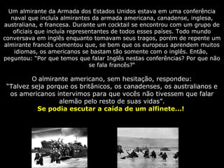 Um almirante da Armada dos Estados Unidos estava em uma conferência
naval que incluía almirantes da armada americana, canadense, inglesa,
australiana, e francesa. Durante um cocktail se encontrou com um grupo de
oficiais que incluía representantes de todos esses países. Todo mundo
conversava em inglês enquanto tomavam seus tragos, porém de repente um
almirante francês comentou que, se bem que os europeus aprendem muitos
idiomas, os americanos se bastam tão somente com o inglês. Então,
peguntou: “Por que temos que falar Inglês nestas conferências? Por que não
se fala francês?“
O almirante americano, sem hesitação, respondeu:
“Talvez seja porque os britânicos, os canadenses, os australianos e
os americanos intervimos para que vocês não tivessem que falar
alemão pelo resto de suas vidas”.
Se podia escutar a caída de um alfinete...!
 