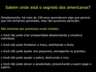 Sabem onde está o segredo dos americanos?
Simplesmente, há mais de 150 anos aprenderam algo que parecia
que nós tínhamos aprendido, mas não quizemos aprender.
São somente dez premissas muito simples:
• Você não pode criar prosperidade desalentando a iniciativa
individual;
• Você não pode fortalecer o fraco, debilitando o forte;
• Você não pode ajudar aos pequenos, esmagando os grandes;
• Você não pode ajudar o pobre, destruindo o rico;
• Você não pode elevar o assalariado, pressionando a quem paga o
salário.
 