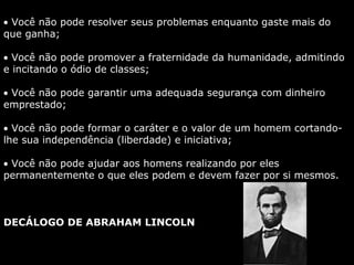 • Você não pode resolver seus problemas enquanto gaste mais do
que ganha;
• Você não pode promover a fraternidade da humanidade, admitindo
e incitando o ódio de classes;
• Você não pode garantir uma adequada segurança com dinheiro
emprestado;
• Você não pode formar o caráter e o valor de um homem cortando-
lhe sua independência (liberdade) e iniciativa;
• Você não pode ajudar aos homens realizando por eles
permanentemente o que eles podem e devem fazer por si mesmos.
DECÁLOGO DE ABRAHAM LINCOLN
 