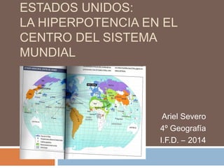 ESTADOS UNIDOS: 
LA HIPERPOTENCIA EN EL 
CENTRO DEL SISTEMA 
MUNDIAL 
Ariel Severo 
4º Geografía 
I.F.D. – 2014 
 