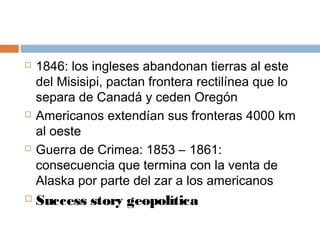  1846: los ingleses abandonan tierras al este 
del Misisipi, pactan frontera rectilínea que lo 
separa de Canadá y ceden Oregón 
 Americanos extendían sus fronteras 4000 km 
al oeste 
 Guerra de Crimea: 1853 – 1861: 
consecuencia que termina con la venta de 
Alaska por parte del zar a los americanos 
 Success story geopolítica 
 