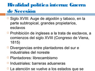 Rivalidad política interna: Guerra 
de Secesión 
 Siglo XVIII: Auge de algodón y tabaco, en la 
parte subtropical, grandes propietarios, 
esclavos 
 Prohibición de ingleses a la trata de esclavos, a 
comienzos del siglo XVIII (Congreso de Viena, 
1815) 
 Divergencias entre plantadores del sur e 
industriales del noreste 
 Plantadores: librecambismo 
 Industriales: barreras aduaneras 
 La atención se vuelve a los estados que se 
constituyeron al oeste del Misisipi 
 