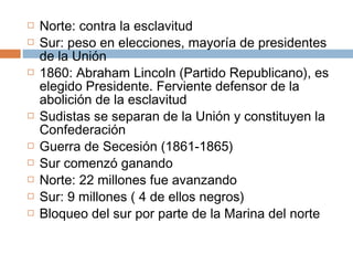  Norte: contra la esclavitud 
 Sur: peso en elecciones, mayoría de presidentes 
de la Unión 
 1860: Abraham Lincoln (Partido Republicano), es 
elegido Presidente. Ferviente defensor de la 
abolición de la esclavitud 
 Sudistas se separan de la Unión y constituyen la 
Confederación 
 Guerra de Secesión (1861-1865) 
 Sur comenzó ganando 
 Norte: 22 millones fue avanzando 
 Sur: 9 millones ( 4 de ellos negros) 
 Bloqueo del sur por parte de la Marina del norte 
 