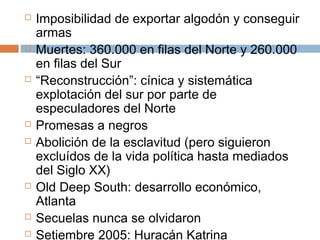  Imposibilidad de exportar algodón y conseguir 
armas 
 Muertes: 360.000 en filas del Norte y 260.000 
en filas del Sur 
 “Reconstrucción”: cínica y sistemática 
explotación del sur por parte de 
especuladores del Norte 
 Promesas a negros 
 Abolición de la esclavitud (pero siguieron 
excluídos de la vida política hasta mediados 
del Siglo XX) 
 Old Deep South: desarrollo económico, 
Atlanta 
 Secuelas nunca se olvidaron 
 Setiembre 2005: Huracán Katrina 
 