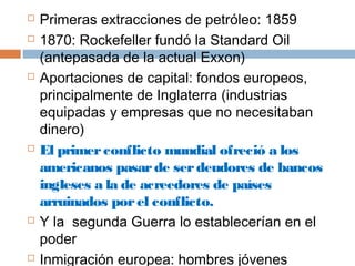  Primeras extracciones de petróleo: 1859 
 1870: Rockefeller fundó la Standard Oil 
(antepasada de la actual Exxon) 
 Aportaciones de capital: fondos europeos, 
principalmente de Inglaterra (industrias 
equipadas y empresas que no necesitaban 
dinero) 
 El primer conflicto mundial ofreció a los 
americanos pasar de ser deudores de bancos 
ingleses a la de acreedores de países 
arruinados por el conflicto. 
 Y la segunda Guerra lo establecerían en el 
poder 
 Inmigración europea: hombres jóvenes 
dispuestos a trabajar para conseguir el éxito 
 
