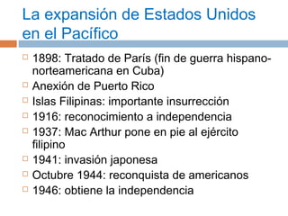 La expansión de Estados Unidos 
en el Pacífico 
 1898: Tratado de París (fin de guerra hispano-norteamericana 
en Cuba) 
 Anexión de Puerto Rico 
 Islas Filipinas: importante insurrección 
 1916: reconocimiento a independencia 
 1937: Mac Arthur pone en pie al ejército 
filipino 
 1941: invasión japonesa 
 Octubre 1944: reconquista de americanos 
 1946: obtiene la independencia 
 