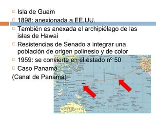  Isla de Guam 
 1898: anexionada a EE.UU. 
 También es anexada el archipiélago de las 
islas de Hawai 
 Resistencias de Senado a integrar una 
población de origen polinesio y de color 
 1959: se convierte en el estado nº 50 
 Caso Panamá 
(Canal de Panamá) 
 
