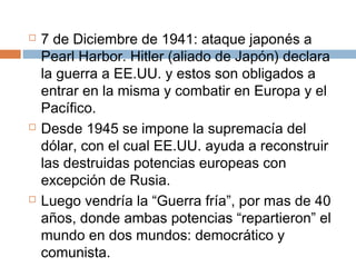  7 de Diciembre de 1941: ataque japonés a 
Pearl Harbor. Hitler (aliado de Japón) declara 
la guerra a EE.UU. y estos son obligados a 
entrar en la misma y combatir en Europa y el 
Pacífico. 
 Desde 1945 se impone la supremacía del 
dólar, con el cual EE.UU. ayuda a reconstruir 
las destruidas potencias europeas con 
excepción de Rusia. 
 Luego vendría la “Guerra fría”, por mas de 40 
años, donde ambas potencias “repartieron” el 
mundo en dos mundos: democrático y 
comunista. 
 
