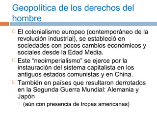 Geopolítica de los derechos del 
hombre 
 El colonialismo europeo (contemporáneo de la 
revolución industrial), se estableció en 
sociedades con pocos cambios económicos y 
sociales desde la Edad Media. 
 Este “neoimperialismo” se ejerce por la 
instauración del sistema capitalista en los 
antiguos estados comunistas y en China. 
 También en países que resultaron derrotados 
en la Segunda Guerra Mundial: Alemania y 
Japón 
 (aún con presencia de tropas americanas) 
 