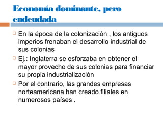 Economía dominante, pero 
endeudada 
 En la época de la colonización , los antiguos 
imperios frenaban el desarrollo industrial de 
sus colonias 
 Ej.: Inglaterra se esforzaba en obtener el 
mayor provecho de sus colonias para financiar 
su propia industrialización 
 Por el contrario, las grandes empresas 
norteamericana han creado filiales en 
numerosos países . 
 