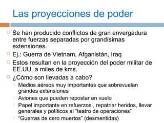 Las proyecciones de poder 
 Se han producido conflictos de gran envergadura 
entre fuerzas separadas por grandísimas 
extensiones. 
 Ej.: Guerra de Vietnam, Afganistán, Iraq 
 Estos resultan en la proyección del poder militar de 
EE.UU. a miles de kms. 
 ¿Cómo son llevadas a cabo? 
 Medios aéreos muy importantes que sobrevuelan 
grandes extensiones 
 Aviones que pueden repostar en vuelo 
 Papel importante en refuerzos , repatriar heridos, llevar 
generales y políticos al “teatro de operaciones” 
 “Guerras de cero muertos” (desmentidas) 
 