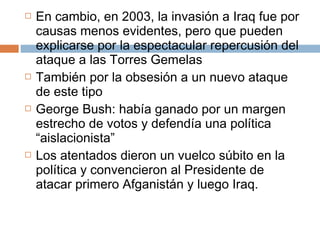  En cambio, en 2003, la invasión a Iraq fue por 
causas menos evidentes, pero que pueden 
explicarse por la espectacular repercusión del 
ataque a las Torres Gemelas 
 También por la obsesión a un nuevo ataque 
de este tipo 
 George Bush: había ganado por un margen 
estrecho de votos y defendía una política 
“aislacionista” 
 Los atentados dieron un vuelco súbito en la 
política y convencieron al Presidente de 
atacar primero Afganistán y luego Iraq. 
 