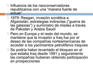  Influencia de los neoconservadores 
republicanos con una “manera fuerte de 
actuar” 
 1979: Reegan, invasión soviética a 
Afganistán, estrategias indirectas (“guerra de 
las galaxias”) y suministro de misiles a través 
de Pakistán y Arabia Saudí 
 Pero en Europa y el resto del mundo, se 
mantiene que la invasión a Iraq fue por el 
deseo de las compañías norteamericanas de 
acceder a los yacimientos petrolíferos iraquíes 
 Se podría haber levantado el bloqueo en el 
que estaba Iraq desde 1991 y seguramente 
las compañías hubieran obtenido participación 
en prospecciones 
 