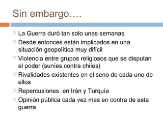 Sin embargo…. 
 La Guerra duró tan solo unas semanas 
 Desde entonces están implicados en una 
situación geopolítica muy difícil 
 Violencia entre grupos religiosos que se disputan 
el poder (suníes contra chiíes) 
 Rivalidades existentes en el seno de cada uno de 
ellos 
 Repercusiones en Irán y Turquía 
 Opinión pública cada vez mas en contra de esta 
guerra 
 