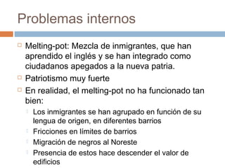 Problemas internos 
 Melting-pot: Mezcla de inmigrantes, que han 
aprendido el inglés y se han integrado como 
ciudadanos apegados a la nueva patria. 
 Patriotismo muy fuerte 
 En realidad, el melting-pot no ha funcionado tan 
bien: 
 Los inmigrantes se han agrupado en función de su 
lengua de origen, en diferentes barrios 
 Fricciones en límites de barrios 
 Migración de negros al Noreste 
 Presencia de estos hace descender el valor de 
edificios 
 