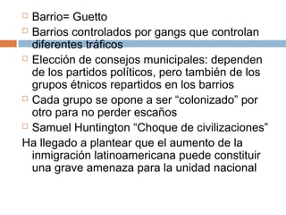  Barrio= Guetto 
 Barrios controlados por gangs que controlan 
diferentes tráficos 
 Elección de consejos municipales: dependen 
de los partidos políticos, pero también de los 
grupos étnicos repartidos en los barrios 
 Cada grupo se opone a ser “colonizado” por 
otro para no perder escaños 
 Samuel Huntington “Choque de civilizaciones” 
Ha llegado a plantear que el aumento de la 
inmigración latinoamericana puede constituir 
una grave amenaza para la unidad nacional 
 