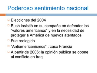 Poderoso sentimiento nacional 
 Elecciones del 2004 
 Bush insistió en su campaña en defender los 
“valores americanos” y en la necesidad de 
proteger a América de nuevos atentados 
 Fue reelegido 
 “Antiamericanismos” : caso Francia 
 A partir de 2006: la opinión pública se opone 
al conflicto en Iraq 
 