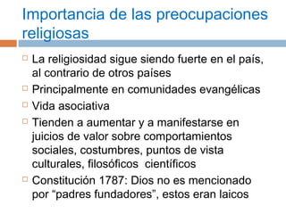 Importancia de las preocupaciones 
religiosas 
 La religiosidad sigue siendo fuerte en el país, 
al contrario de otros países 
 Principalmente en comunidades evangélicas 
 Vida asociativa 
 Tienden a aumentar y a manifestarse en 
juicios de valor sobre comportamientos 
sociales, costumbres, puntos de vista 
culturales, filosóficos científicos 
 Constitución 1787: Dios no es mencionado 
por “padres fundadores”, estos eran laicos 
 