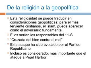De la religión a la geopolítica 
 Esta religiosidad se puede traducir en 
consideraciones geopolíticas: para el mas 
ferviente cristianos, el islam, puede aparecer 
como el adversario fundamental. 
 Ellos serían los responsables del 11-S 
 “Cruzada del bien contra el mal” 
 Este ataque ha sido evocado por el Partido 
Republicano 
 Incluso es considerado, mas importante que el 
ataque a Pearl Harbor 
 