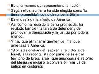  Es una manera de representar a la nación 
 Según ellos, su tierra ha sido elegida como “la 
tierra prometida”, como describe la Biblia 
 Es el destino manifiesto de América 
 Así como ha recibido la tierra prometida, ha 
recibido también la tarea de defender y de 
promover la democracia y la justicia por todo el 
mundo. 
 Y hay que eliminar el germen del mal que 
amenaza a América. 
 “Sionistas cristianos”: aspiran a la victoria de 
Israel, a la reconquista por parte de éste del 
territorio de Eretz Israel, que anunciaría el retorno 
del Mesías e incluso la conversión masiva de 
judíos en cristianos 
 