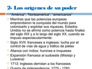 2- Los orígenes de su poder 
 “América”, “Norteamérica”, “americanos” 
 Mientras que las potencias europeas 
emprendieron la conquista del mundo para 
colonizarlo y explotar sus riquezas, Estados 
Unidos no se afirmó como potencia hasta finales 
del siglo XIX y a lo largo del siglo XX, cuando se 
impuso espectacularmente. 
 Siglo XVII: franceses e ingleses: lucha por el 
control de vías de agua y tráfico de pieles 
 Alianza con indios: hurones e iroqueses 
 Expansión francesa al sudoeste (Misisipi y 
Luisiana) 
 1713: Ingleses derrotan a los franceses 
 Guerra de independencia: 1775 - 1783 
 