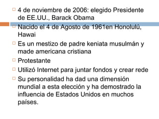  4 de noviembre de 2006: elegido Presidente 
de EE.UU., Barack Obama 
 Nacido el 4 de Agosto de 1961en Honolulú, 
Hawai 
 Es un mestizo de padre keniata musulmán y 
made americana cristiana 
 Protestante 
 Utilizó Internet para juntar fondos y crear rede 
 Su personalidad ha dad una dimensión 
mundial a esta elección y ha demostrado la 
influencia de Estados Unidos en muchos 
países. 
 