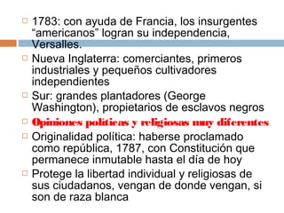  1783: con ayuda de Francia, los insurgentes 
“americanos” logran su independencia, 
Versalles. 
 Nueva Inglaterra: comerciantes, primeros 
industriales y pequeños cultivadores 
independientes 
 Sur: grandes plantadores (George 
Washington), propietarios de esclavos negros 
 Opiniones políticas y religiosas muy diferentes 
 Originalidad política: haberse proclamado 
como república, 1787, con Constitución que 
permanece inmutable hasta el día de hoy 
 Protege la libertad individual y religiosas de 
sus ciudadanos, vengan de donde vengan, si 
son de raza blanca 
 
