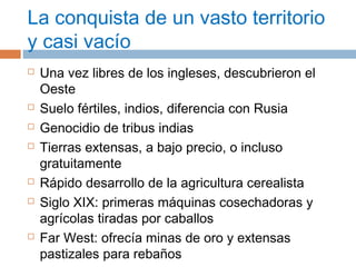 La conquista de un vasto territorio 
y casi vacío 
 Una vez libres de los ingleses, descubrieron el 
Oeste 
 Suelo fértiles, indios, diferencia con Rusia 
 Genocidio de tribus indias 
 Tierras extensas, a bajo precio, o incluso 
gratuitamente 
 Rápido desarrollo de la agricultura cerealista 
 Siglo XIX: primeras máquinas cosechadoras y 
agrícolas tiradas por caballos 
 Far West: ofrecía minas de oro y extensas 
pastizales para rebaños 
 